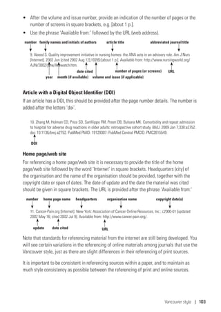 Vancouver style | 103
•	 After the volume and issue number, provide an indication of the number of pages or the
number of screens in square brackets, e.g. [about 1 p.].
•	 Use the phrase ‘Available from:’ followed by the URL (web address).
9. Abood S. Quality improvement initiative in nursing homes: the ANA acts in an advisory role. Am J Nurs
[Internet]. 2002 Jun [cited 2002 Aug 12];102(6):[about 1 p.]. Available from: http://www.nursingworld.org/
AJN/2002/june/Wawatch.htm.
Article with a Digital Object Identifier (DOI)
If an article has a DOI, this should be provided after the page number details. The number is
added after the letters ‘doi’.
10. Zhang M, Holman CD, Price SD, Sanfilippo FM, Preen DB, Bulsara MK. Comorbidity and repeat admission
to hospital for adverse drug reactions in older adults: retrospective cohort study. BMJ. 2009 Jan 7;338:a2752.
doi: 10.1136/bmj.a2752. PubMed PMID: 19129307: PubMed Central PMCID: PMC2615549.
Home page/web site
For referencing a home page/web site it is necessary to provide the title of the home
page/web site followed by the word ‘Internet’ in square brackets. Headquarters (city) of
the organisation and the name of the organisation should be provided, together with the
copyright date or span of dates. The date of update and the date the material was cited
should be given in square brackets. The URL is provided after the phrase ‘Available from:’
11. Cancer-Pain.org [Internet]. New York: Association of Cancer Online Resources, Inc.; c2000-01 [updated
2002 May 16; cited 2002 Jul 9]. Available from: http://www.cancer-pain.org/.
Note that standards for referencing material from the internet are still being developed. You
will see certain variations in the referencing of online materials among journals that use the
Vancouver style, just as there are slight differences in their referencing of print sources.
It is important to be consistent in referencing sources within a paper, and to maintain as
much style consistency as possible between the referencing of print and online sources.
DOI
number abbreviated journal titlearticle titlefamily names and initials of authors
date cited URL
year month (if available)
number of pages (or screens)
volume and issue (if applicable)
number organisation name copyright date(s)home page name headquarters
update date cited URL
 
