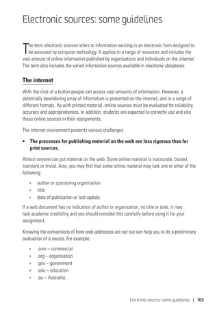 Electronic sources: some guidelines | 105
Electronic sources: some guidelines
The term electronic sources refers to information existing in an electronic form designed to
be accessed by computer technology. It applies to a range of resources and includes the
vast amount of online information published by organisations and individuals on the internet.
The term also includes the varied information sources available in electronic databases.
The internet
With the click of a button people can access vast amounts of information. However, a
potentially bewildering array of information is presented on the internet, and in a range of
different formats. As with printed material, online sources must be evaluated for reliability,
accuracy and appropriateness. In addition, students are expected to correctly use and cite
these online sources in their assignments.
The internet environment presents various challenges.
• 	 The processes for publishing material on the web are less rigorous than for
print sources.
Almost anyone can put material on the web. Some online material is inaccurate, biased,
transient or trivial. Also, you may find that some online material may lack one or other of the
following:
ÌÌ author or sponsoring organisation
ÌÌ title
ÌÌ date of publication or last update.
If a web document has no indication of author or organisation, no title or date, it may
lack academic credibility and you should consider this carefully before using it for your
assignment.
Knowing the conventions of how web addresses are set out can help you to do a preliminary
evaluation of a source. For example:
ÌÌ .com – commercial
ÌÌ .org – organisation
ÌÌ .gov – government
ÌÌ .edu – education
ÌÌ .au – Australia.
 