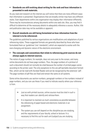 106 | Guide to assignment writing and referencing
• 	 Standards are still evolving about writing for the web and how information is
presented in web materials.
As you read and research on the internet you will notice that there are many different ways
that information is presented. Organisations that are broadly similar may have very different
styles. Even departments within one organisation may display their information differently.
There may be inconsistencies among documents within one web site. Also, you may find it
difficult to determine all the necessary details to adequately reference a source. Author, title
and publication date may not be available or apparent.
• 	 Overall standards are still being formulated on how information from the
internet is to be referenced.
The guidelines published by various organisations are modifications and adaptations of print
referencing styles. These suggested formats are generally described by those who have
formulated them as ‘guidelines’ (not ‘standards’), which are expected to evolve with the
ever-changing and dynamic nature of the electronic environment.
• 	 The concepts and conventions that relate to referencing print sources do not
always apply to internet sources.
The notion of page numbers, for example, does not carry over to the screen, and many
online documents do not have page numbers. Thus, the page numbers of a printout of
such a document should not normally be cited because the number of printed pages varies
according to the printer used. The only exceptions to this are pdf (portable document format)
files, which can be read with Acrobat Reader and can be recognised by the extension ‘pdf’.
The page numbers of pdf files are fixed and remain the same on all systems.
Some online documents use section numbers, paragraph numbers or line numbers instead of
page numbers, and you can use these if you need to indicate exactly where your reference
is from.
•	 Just as with printed sources, online sources must be cited in such a
way that readers can identify and retrieve them.
•	 It is important to maintain as much consistency as possible between
the referencing of paper-based and electronic materials in an
assignment.
•	 The system you use will depend on the discipline you are studying,
and the requirements of your faculty, school or lecturer. It is
necessary to find this out for each unit (subject) you are studying.
 