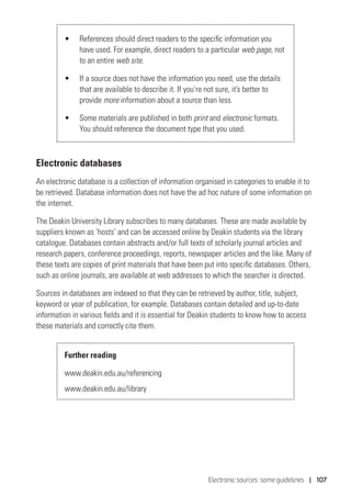 Electronic sources: some guidelines | 107
•	 References should direct readers to the specific information you
have used. For example, direct readers to a particular web page, not
to an entire web site.
•	 If a source does not have the information you need, use the details
that are available to describe it. If you’re not sure, it’s better to
provide more information about a source than less.
•	 Some materials are published in both print and electronic formats.
You should reference the document type that you used.
Electronic databases
An electronic database is a collection of information organised in categories to enable it to
be retrieved. Database information does not have the ad hoc nature of some information on
the internet.
The Deakin University Library subscribes to many databases. These are made available by
suppliers known as ‘hosts’ and can be accessed online by Deakin students via the library
catalogue. Databases contain abstracts and/or full texts of scholarly journal articles and
research papers, conference proceedings, reports, newspaper articles and the like. Many of
these texts are copies of print materials that have been put into specific databases. Others,
such as online journals, are available at web addresses to which the searcher is directed.
Sources in databases are indexed so that they can be retrieved by author, title, subject,
keyword or year of publication, for example. Databases contain detailed and up-to-date
information in various fields and it is essential for Deakin students to know how to access
these materials and correctly cite them.
Further reading
www.deakin.edu.au/referencing
www.deakin.edu.au/library
 