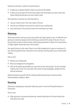 Reading | 9
Gaining an overview is useful for several reasons:
•	 It helps you to decide whether a book or journal will be helpful.
•	 It alerts you to the part of the text that contains the information you need, which also
means identifying the parts you don’t need to read.
After gaining an overview you should be able to:
•	 recount at least some of the main ideas of the text
•	 be fairly sure whether the text will be useful for your reading task
•	 know which part of the text will contain the information you need.
Skimming
Skimming involves running your eye very quickly over large chunks of text. It’s different from
gaining an overview, because when skimming you deal with the body of the text. You are
trying to pick up some of the key ideas without paying attention to detail. It’s a fast process.
A single chapter should take only a few minutes.
You would choose to skim read if there is very little changed print to gain an overview of a
text. Skimming adds further information to an overview, and may allow you to avoid further
reading.
How to skim:
•	 Review your reading task.
•	 Note any changed print and graphics.
•	 Start at the beginning and glide your eyes over the text very quickly. You don’t actually
read the text in total. You may read a few words of every paragraph, perhaps the first
and last sentences.
Always familiarise yourself with the reading material by gaining an overview and/or
skimming before reading in detail.
Scanning
Scanning is sweeping your eyes (like radar) over part of a text to find specific pieces of
information.
How to scan:
•	 After gaining an overview and skimming, identify which parts of the text contain the
information you need.
 