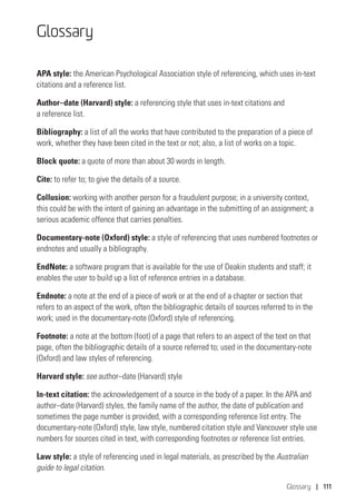 Glossary | 111
Glossary
APA style: the American Psychological Association style of referencing, which uses in‑text
citations and a reference list.
Author–date (Harvard) style: a referencing style that uses in-text citations and
a reference list.
Bibliography: a list of all the works that have contributed to the preparation of a piece of
work, whether they have been cited in the text or not; also, a list of works on a topic.
Block quote: a quote of more than about 30 words in length.
Cite: to refer to; to give the details of a source.
Collusion: working with another person for a fraudulent purpose; in a university context,
this could be with the intent of gaining an advantage in the submitting of an assignment; a
serious academic offence that carries penalties.
Documentary-note (Oxford) style: a style of referencing that uses numbered footnotes or
endnotes and usually a bibliography.
EndNote: a software program that is available for the use of Deakin students and staff; it
enables the user to build up a list of reference entries in a database.
Endnote: a note at the end of a piece of work or at the end of a chapter or section that
refers to an aspect of the work, often the bibliographic details of sources referred to in the
work; used in the documentary-note (Oxford) style of referencing.
Footnote: a note at the bottom (foot) of a page that refers to an aspect of the text on that
page, often the bibliographic details of a source referred to; used in the documentary-note
(Oxford) and law styles of referencing.
Harvard style: see author–date (Harvard) style
In-text citation: the acknowledgement of a source in the body of a paper. In the APA and
author–date (Harvard) styles, the family name of the author, the date of publication and
sometimes the page number is provided, with a corresponding reference list entry. The
documentary-note (Oxford) style, law style, numbered citation style and Vancouver style use
numbers for sources cited in text, with corresponding footnotes or reference list entries.
Law style: a style of referencing used in legal materials, as prescribed by the Australian
guide to legal citation.
 