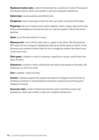 112 | Guide to assignment writing and referencing
Numbered citation style: a style of referencing that is customary in many of the physical
and natural sciences, which uses numbers in text and a numbered reference list.
Oxford style: see documentary-note (Oxford) style
Paraphrase: to put a short piece of text into one’s own words, conveying all the detail.
Plagiarism: the use of someone else’s words, diagrams, charts, images, ideas and the like
without acknowledgement that one has done so; a serious academic offence that carries
penalties.
Quote: to use the exact words of a source.
Reference list: a list of all the works cited in a paper. In the author–date (Harvard) and
APA styles the list is arranged in alphabetical order by the family names of authors. In the
Vancouver and numbered citation styles the list is arranged by numbers that identify each
source cited in text.
Short quote: a sentence, or part of a sentence, quoted from a source; usually fewer than
about 30 words.
Summarise: to shorten a text by selecting the main points and leaving out the detail, and
rephrasing it in one’s own words.
Text: a textbook; a body of writing.
Turnitin: a software program that supports the detection of plagiarism and collusion by
identifying similarities in wording between assignment submissions and the program’s
database of material.
Vancouver style: a style of referencing commonly used in biomedical science and
biochemistry, which uses numbers in text and a numbered reference list.
 