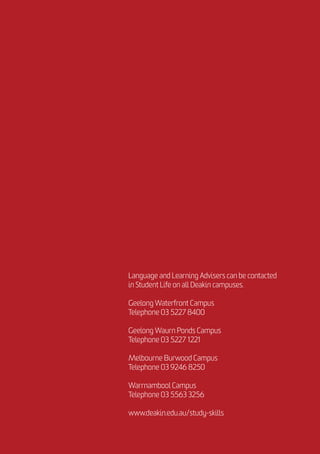 Language and Learning Advisers can be contacted
in Student Life on all Deakin campuses.
Geelong Waterfront Campus
Telephone 03 5227 8400
Geelong Waurn Ponds Campus
Telephone 03 5227 1221
Melbourne Burwood Campus
Telephone 03 9246 8250
Warrnambool Campus
Telephone 03 5563 3256
www.deakin.edu.au/study-skills
 