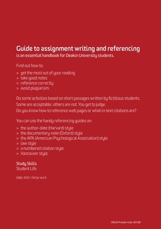 Guide to assignment writing and referencing
is an essential handbook for Deakin University students.
Find out how to:
	 get the most out of your reading
	 take good notes
	 reference correctly
	 avoid plagiarism.
Do some activities based on short passages written by fictitious students.
Some are acceptable; others are not. You get to judge.
Do you know how to reference web pages or what in-text citations are?
You can use the handy referencing guides on:
	 the author–date (Harvard) style
	 the documentary-note (Oxford) style
	 the APA (American Psychological Association) style
	 law style
	 a numbered citation style
	 Vancouver style.
Study Skills
Student Life
ISBN: 978 1 74156 144 9
 