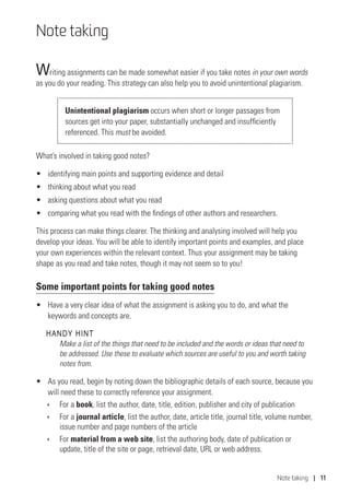 Note taking | 11
Note taking
Writing assignments can be made somewhat easier if you take notes in your own words
as you do your reading. This strategy can also help you to avoid unintentional plagiarism.
Unintentional plagiarism occurs when short or longer passages from
sources get into your paper, substantially unchanged and insufficiently
referenced. This must be avoided.
What’s involved in taking good notes?
•	 identifying main points and supporting evidence and detail
•	 thinking about what you read
•	 asking questions about what you read
•	 comparing what you read with the findings of other authors and researchers.
This process can make things clearer. The thinking and analysing involved will help you
develop your ideas. You will be able to identify important points and examples, and place
your own experiences within the relevant context. Thus your assignment may be taking
shape as you read and take notes, though it may not seem so to you!
Some important points for taking good notes
•	 Have a very clear idea of what the assignment is asking you to do, and what the
keywords and concepts are.
HANDY HINT
Make a list of the things that need to be included and the words or ideas that need to
be addressed. Use these to evaluate which sources are useful to you and worth taking
notes from.
•	 As you read, begin by noting down the bibliographic details of each source, because you
will need these to correctly reference your assignment.
ÌÌ For a book, list the author, date, title, edition, publisher and city of publication
ÌÌ For a journal article, list the author, date, article title, journal title, volume number,
issue number and page numbers of the article
ÌÌ For material from a web site, list the authoring body, date of publication or
update, title of the site or page, retrieval date, URL or web address.
 