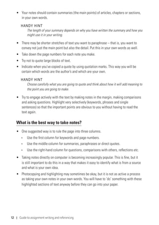 12 | Guide to assignment writing and referencing
•	 Your notes should contain summaries (the main points) of articles, chapters or sections,
in your own words.
HANDY HINT
The length of your summary depends on why you have written the summary and how you
might use it in your writing.
•	 There may be shorter stretches of text you want to paraphrase – that is, you want to
convey not just the main point but also the detail. Put this in your own words as well.
•	 Take down the page numbers for each note you make.
•	 Try not to quote large blocks of text.
•	 Indicate when you’ve copied a quote by using quotation marks. This way you will be
certain which words are the author’s and which are your own.
HANDY HINT
Choose carefully what you are going to quote and think about how it will add meaning to
the point you are going to make.
•	 Try to engage actively with the text by making notes in the margin, making comparisons
and asking questions. Highlight very selectively (keywords, phrases and single
sentences) so that the important points are obvious to you without having to read the
text again.
What is the best way to take notes?
•	 One suggested way is to rule the page into three columns.
ÌÌ Use the first column for keywords and page numbers.
ÌÌ Use the middle column for summaries, paraphrases or direct quotes.
ÌÌ Use the right-hand column for questions, comparisons with others, reflections etc.
•	 Taking notes directly on computer is becoming increasingly popular. This is fine, but it
is still important to do this in a way that makes it easy to identify what is from a source
and what is your own idea.
•	 Photocopying and highlighting may sometimes be okay, but it is not as active a process
as taking your own notes in your own words. You will have to ‘do’ something with these
highlighted sections of text anyway before they can go into your paper.
 