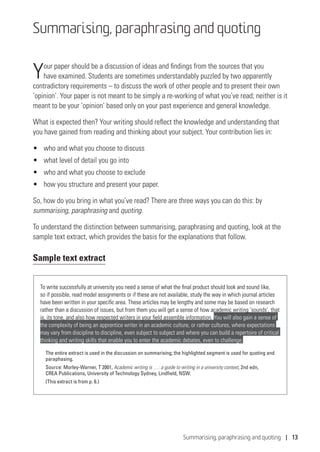 Summarising, paraphrasing and quoting | 13
Summarising, paraphrasing and quoting
Your paper should be a discussion of ideas and findings from the sources that you
have examined. Students are sometimes understandably puzzled by two apparently
contradictory requirements – to discuss the work of other people and to present their own
‘opinion’. Your paper is not meant to be simply a re-working of what you’ve read; neither is it
meant to be your ‘opinion’ based only on your past experience and general knowledge.
What is expected then? Your writing should reflect the knowledge and understanding that
you have gained from reading and thinking about your subject. Your contribution lies in:
•	 who and what you choose to discuss
•	 what level of detail you go into
•	 who and what you choose to exclude
•	 how you structure and present your paper.
So, how do you bring in what you’ve read? There are three ways you can do this: by
summarising, paraphrasing and quoting.
To understand the distinction between summarising, paraphrasing and quoting, look at the
sample text extract, which provides the basis for the explanations that follow.
Sample text extract
To write successfully at university you need a sense of what the final product should look and sound like,
so if possible, read model assignments or if these are not available, study the way in which journal articles
have been written in your specific area. These articles may be lengthy and some may be based on research
rather than a discussion of issues, but from them you will get a sense of how academic writing ‘sounds’, that
is, its tone, and also how respected writers in your field assemble information. You will also gain a sense of
the complexity of being an apprentice writer in an academic culture, or rather cultures, where expectations
may vary from discipline to discipline, even subject to subject and where you can build a repertoire of critical
thinking and writing skills that enable you to enter the academic debates, even to challenge.
The entire extract is used in the discussion on summarising; the highlighted segment is used for quoting and
paraphasing.
Source: Morley-Warner, T 2001, Academic writing is …: a guide to writing in a university context, 2nd edn,
CREA Publications, University of Technology Sydney, Lindfield, NSW.
(This extract is from p. 6.)
 