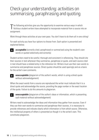 18 | Guide to assignment writing and referencing
Check your understanding: activities on
summarising, paraphrasing and quoting
The following activities give you the opportunity to examine various ways in which
fictitious student writers have attempted to incorporate material from a source into an
assignment.
Work through these activities at your own pace. You don’t have to do them all in one sitting!
For each activity you have four options to choose from. Each option is presented and
explained below.
	acceptable (correctly cited; paraphrased or summarised using the student’s own
words or quoted selectively and correctly)
Student writers need to be careful, thorough and consistent in referencing. They should cite
their sources in text whenever they summarise, paraphrase or quote, and each source cited
in text should have a related entry in the reference list. Writers must use their own words to
summarise and paraphrase sources. Direct quotes should be used sparingly and as a basis
for the writer’s own comments.
	unacceptable (plagiarism of the author’s words, which is using a direct quote
without acknowledgement)
When the exact words from a source are reproduced the writer must indicate that it is a
direct quote and acknowledge the source, providing the page number or the exact location
of the quote. Failure to do this amounts to plagiarism.
	 unacceptable (plagiarism of the author’s ideas or information, which is presenting
such material without acknowledgement)
Writers need to acknowledge the ideas and information they gather from sources. Even if
they use their own words to summarise and paraphrase their sources, it is necessary to
provide references and indicate clearly which information is from which source. Otherwise,
the intellectual property of others is presented as though it is the writer’s own. This
constitutes plagiarism.
B
C
A
 