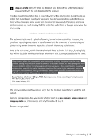 Check your understanding | 19
	 inappropriate (correctly cited but does not fully demonstrate understanding and
engagement with the text; too close to the original)
Avoiding plagiarism is not all that is required when writing at university. Assignments are
set so that students can investigate topics and then demonstrate their understanding in
their writing. Changing some words from the original, leaving out others or re-arranging
sentences does not really display that the writer has understood or thought about what the
sources say.
The author–date (Harvard) style of referencing is used in these activities. However, the
principles regarding what needs to be referenced and the processes of summarising and
paraphrasing remain the same, regardless of which referencing style is used.
Here is the text extract, which forms the basis of these activities. It is short, for simplicity.
You will no doubt be working with larger amounts of text, but the processes are the same.
Many students believe that correctness is what matters most in writing: being able to use the correct
grammar, spelling and punctuation is seen as a formula for academic success. It is not surprising that those
for whom English is not their native language should have such a view – they are still building a vocabulary,
and sometimes have difficulty making themselves understood. But native English speakers are also often
preoccupied with correctness, although correctness is not the salient feature of written communication. A
perfectly correct example of language can be boring and ineffective.
Source: Wallace, A, Schirato, T  Bright, P 1999, Beginning university: thinking, researching and writing for success,
Allen  Unwin, St Leonards, NSW.
(This extract is from p. 177.)
The following activities show various ways that the fictitious students have used the text
extract.
Examine each passage. Can you decide whether each is an acceptable, unacceptable or
inappropriate use of the source, and why? Select A, B, C or D.
Answers are provided.
D
 
