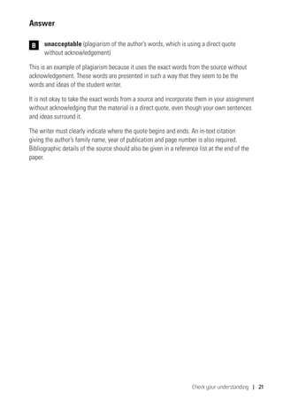 Check your understanding | 21
Answer
	unacceptable (plagiarism of the author’s words, which is using a direct quote
without acknowledgement)
This is an example of plagiarism because it uses the exact words from the source without
acknowledgement. These words are presented in such a way that they seem to be the
words and ideas of the student writer.
It is not okay to take the exact words from a source and incorporate them in your assignment
without acknowledging that the material is a direct quote, even though your own sentences
and ideas surround it.
The writer must clearly indicate where the quote begins and ends. An in-text citation
giving the author’s family name, year of publication and page number is also required.
Bibliographic details of the source should also be given in a reference list at the end of the
paper.
B
 