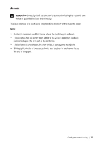 Check your understanding | 23
Answer
	acceptable (correctly cited; paraphrased or summarised using the student’s own
words or quoted selectively and correctly)
This is an example of a short quote integrated into the body of the student’s paper.
Note:
•	 Quotation marks are used to indicate where the quote begins and ends.
•	 The quotation has not simply been added to the writer’s paper but has been
commented upon (the first part of the sentence).
•	 The quotation is well chosen. In a few words, it conveys the main point.
•	 Bibliographic details of the source should also be given in a reference list at
the end of the paper.
A
 