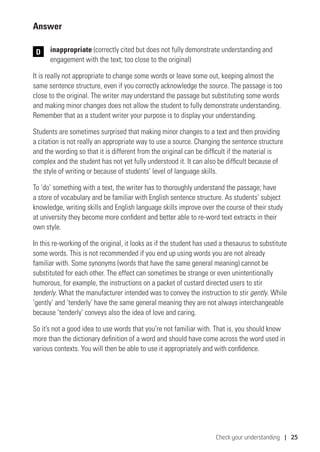 Check your understanding | 25
Answer
	inappropriate (correctly cited but does not fully demonstrate understanding and
engagement with the text; too close to the original)
It is really not appropriate to change some words or leave some out, keeping almost the
same sentence structure, even if you correctly acknowledge the source. The passage is too
close to the original. The writer may understand the passage but substituting some words
and making minor changes does not allow the student to fully demonstrate understanding.
Remember that as a student writer your purpose is to display your understanding.
Students are sometimes surprised that making minor changes to a text and then providing
a citation is not really an appropriate way to use a source. Changing the sentence structure
and the wording so that it is different from the original can be difficult if the material is
complex and the student has not yet fully understood it. It can also be difficult because of
the style of writing or because of students’ level of language skills.
To ‘do’ something with a text, the writer has to thoroughly understand the passage; have
a store of vocabulary and be familiar with English sentence structure. As students’ subject
knowledge, writing skills and English language skills improve over the course of their study
at university they become more confident and better able to re-word text extracts in their
own style.
In this re-working of the original, it looks as if the student has used a thesaurus to substitute
some words. This is not recommended if you end up using words you are not already
familiar with. Some synonyms (words that have the same general meaning) cannot be
substituted for each other. The effect can sometimes be strange or even unintentionally
humorous, for example, the instructions on a packet of custard directed users to stir
tenderly. What the manufacturer intended was to convey the instruction to stir gently. While
‘gently’ and ‘tenderly’ have the same general meaning they are not always interchangeable
because ‘tenderly’ conveys also the idea of love and caring.
So it’s not a good idea to use words that you’re not familiar with. That is, you should know
more than the dictionary definition of a word and should have come across the word used in
various contexts. You will then be able to use it appropriately and with confidence.
D
 