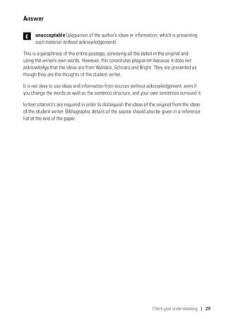 Check your understanding | 29
Answer
	unacceptable (plagiarism of the author’s ideas or information, which is presenting
such material without acknowledgement)
This is a paraphrase of the entire passage, conveying all the detail in the original and
using the writer’s own words. However, this constitutes plagiarism because it does not
acknowledge that the ideas are from Wallace, Schirato and Bright. They are presented as
though they are the thoughts of the student writer.
It is not okay to use ideas and information from sources without acknowledgement, even if
you change the words as well as the sentence structure, and your own sentences surround it.
In-text citation/s are required in order to distinguish the ideas of the original from the ideas
of the student writer. Bibliographic details of the source should also be given in a reference
list at the end of the paper.
C
 