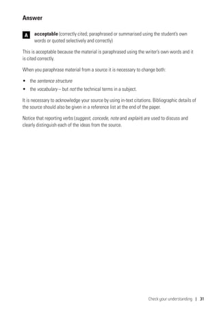 Check your understanding | 31
Answer
	acceptable (correctly cited; paraphrased or summarised using the student’s own
words or quoted selectively and correctly)
This is acceptable because the material is paraphrased using the writer’s own words and it
is cited correctly.
When you paraphrase material from a source it is necessary to change both:
•	 the sentence structure
•	 the vocabulary – but not the technical terms in a subject.
It is necessary to acknowledge your source by using in-text citations. Bibliographic details of
the source should also be given in a reference list at the end of the paper.
Notice that reporting verbs (suggest, concede, note and explain) are used to discuss and
clearly distinguish each of the ideas from the source.
A
 