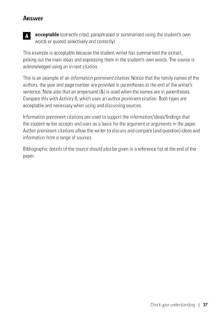 Check your understanding | 37
Answer
	acceptable (correctly cited; paraphrased or summarised using the student’s own
words or quoted selectively and correctly)
This example is acceptable because the student writer has summarised the extract,
picking out the main ideas and expressing them in the student’s own words. The source is
acknowledged using an in-text citation.
This is an example of an information prominent citation. Notice that the family names of the
authors, the year and page number are provided in parentheses at the end of the writer’s
sentence. Note also that an ampersand () is used when the names are in parentheses.
Compare this with Activity 8, which uses an author prominent citation. Both types are
acceptable and necessary when using and discussing sources.
Information prominent citations are used to support the information/ideas/findings that
the student writer accepts and uses as a basis for the argument or arguments in the paper.
Author prominent citations allow the writer to discuss and compare (and question) ideas and
information from a range of sources.
Bibliographic details of the source should also be given in a reference list at the end of the
paper.
A
 