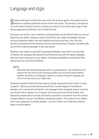 Language and style | 39
Language and style
Students often point out that their own words will not be as good as the original and are
reluctant to rephrase published sources in their own words. This process is not easy but
it is at the heart of what’s involved in writing at university. If you do the active type of note
taking suggested you will have a lot of material to use.
Using your own words in your summaries and paraphrases can be difficult when you are just
beginning your studies. However, keep in mind that as your subject knowledge increases
and your vocabulary widens, the more flexibility and choice you have. Also, the more
familiar you become with the sentence structure and the grammar of English, the better able
you will be to rephrase passages in your own words.
Reading in your subject is essential for gaining knowledge in your field. It can also help
to improve your language skills generally and familiarise you with the specific language
(technical terms and jargon) of your subject. Listening and speaking in tutorials will also
help to build your skills and confidence.
NOTE
Remember that improving language skills is a gradual process. Your competence will
improve over the course of your university studies if you are alert to how academic
speakers and authors use language in general, as well as the special language and
forms of writing used in your subject area.
Sometimes students believe that they have to use big, impressive words in order to sound
‘academic’. While you should express yourself with a certain degree of formality (for
example, not in conversational English or the language of text messages), keep in mind that
you should write to express, not to impress. Use words you know and are familiar with.
Expressing complex ideas as simply and clearly as possible is considered to be the essence
of good academic writing in the Western intellectual tradition. The content of your subject
and of your assignment is already complex – you don’t need to try to add fancy words to
make it sound academic.
 