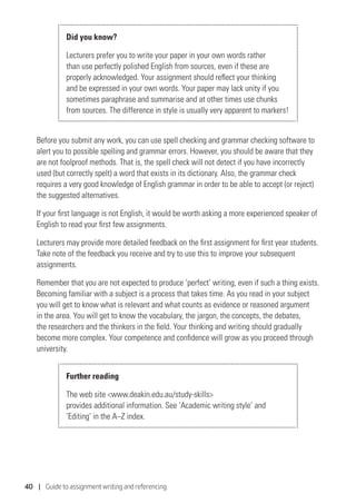 40 | Guide to assignment writing and referencing
Did you know?
Lecturers prefer you to write your paper in your own words rather
than use perfectly polished English from sources, even if these are
properly acknowledged. Your assignment should reflect your thinking
and be expressed in your own words. Your paper may lack unity if you
sometimes paraphrase and summarise and at other times use chunks
from sources. The difference in style is usually very apparent to markers!
Before you submit any work, you can use spell checking and grammar checking software to
alert you to possible spelling and grammar errors. However, you should be aware that they
are not foolproof methods. That is, the spell check will not detect if you have incorrectly
used (but correctly spelt) a word that exists in its dictionary. Also, the grammar check
requires a very good knowledge of English grammar in order to be able to accept (or reject)
the suggested alternatives.
If your first language is not English, it would be worth asking a more experienced speaker of
English to read your first few assignments.
Lecturers may provide more detailed feedback on the first assignment for first year students.
Take note of the feedback you receive and try to use this to improve your subsequent
assignments.
Remember that you are not expected to produce ‘perfect’ writing, even if such a thing exists.
Becoming familiar with a subject is a process that takes time. As you read in your subject
you will get to know what is relevant and what counts as evidence or reasoned argument
in the area. You will get to know the vocabulary, the jargon, the concepts, the debates,
the researchers and the thinkers in the field. Your thinking and writing should gradually
become more complex. Your competence and confidence will grow as you proceed through
university.
Further reading
The web site www.deakin.edu.au/study-skills
provides additional information. See ‘Academic writing style’ and
‘Editing’ in the A–Z index.
 