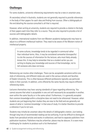 42 | Guide to assignment writing and referencing
Challenges
For some students, university referencing requirements may be a new or uncertain area.
At secondary school in Australia, students are not generally required to provide references
in the body of their papers for each idea and finding from sources. Often a bibliography at
the end detailing the sources consulted is all that is required.
However, when writing at university, students are required to provide a citation in the body
of their papers each time they refer to a source. They are also required to provide a list of
sources with bibliographic details.
In addition, international students from non-Western academic backgrounds may have to
adjust to a different intellectual tradition. They need to be aware of the Western notion of
intellectual property.
In some cultures, knowledge tends to be regarded in communal rather
than individual terms. Also, it may be considered somewhat disrespectful
to cite the sources of information for the lecturer, who most likely already
knows this. It may help to remember that as a student writer you are
writing to display your knowledge and sources of that knowledge, not to
tell someone who does not know.
Referencing can involve other challenges. There can be acceptable variations within one
style of referencing, and different styles are used in the various schools and faculties
of Deakin University. This is often because different professions typically use particular
styles in their journals. In addition, units offered by the same faculty may require different
referencing styles.
Lecturers themselves may have varying standards of rigour regarding referencing. You
cannot assume that what is acceptable in one unit will necessarily be acceptable in another,
even within the same faculty or in the same school. Furthermore, it is generally accepted
that common knowledge within a discipline does not need to be referenced. However, when
students are just beginning their studies they are new to the field and are generally not
aware of what is ‘common knowledge’ in that area of study. It is better therefore to provide
a reference if you’re not sure.
Students may initially be uncertain about the details of bibliographic citation. Just looking
through long lists of recommended reading can be confusing. It can be difficult to distinguish
books from periodical articles and works in collections; and hard to separate publishers from
publication locations. Publishers may be unfamiliar; places may be obscure. It is even more
challenging for students to produce such a list themselves!
 