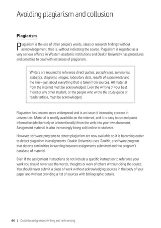 44 | Guide to assignment writing and referencing
Avoiding plagiarism and collusion
Plagiarism
Plagiarism is the use of other people’s words, ideas or research findings without
acknowledgement, that is, without indicating the source. Plagiarism is regarded as a
very serious offence in Western academic institutions and Deakin University has procedures
and penalties to deal with instances of plagiarism.
Writers are required to reference direct quotes, paraphrases, summaries,
statistics, diagrams, images, laboratory data, results of experiments and
the like – just about everything that is taken from sources. All material
from the internet must be acknowledged. Even the writing of your best
friend or any other student, or the people who wrote the study guide or
reader article, must be acknowledged.
Plagiarism has become more widespread and is an issue of increasing concern in
universities. Material is readily available on the internet, and it is easy to cut and paste
information (deliberately or unintentionally) from the web into your own document.
Assignment material is also increasingly being sold online to students.
However, software programs to detect plagiarism are now available so it is becoming easier
to detect plagiarism in assignments. Deakin University uses Turnitin, a software program
that detects similarities in wording between assignments submitted and the program’s
database of material.
Even if the assignment instructions do not include a specific instruction to reference your
work you should never use the words, thoughts or work of others without citing the source.
You should never submit a piece of work without acknowledging sources in the body of your
paper and without providing a list of sources with bibliographic details.
 