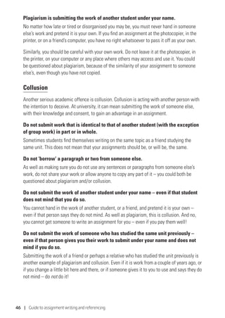 46 | Guide to assignment writing and referencing
Plagiarism is submitting the work of another student under your name.
No matter how late or tired or disorganised you may be, you must never hand in someone
else’s work and pretend it is your own. If you find an assignment at the photocopier, in the
printer, or on a friend’s computer, you have no right whatsoever to pass it off as your own.
Similarly, you should be careful with your own work. Do not leave it at the photocopier, in
the printer, on your computer or any place where others may access and use it. You could
be questioned about plagiarism, because of the similarity of your assignment to someone
else’s, even though you have not copied.
Collusion
Another serious academic offence is collusion. Collusion is acting with another person with
the intention to deceive. At university, it can mean submitting the work of someone else,
with their knowledge and consent, to gain an advantage in an assignment.
Do not submit work that is identical to that of another student (with the exception
of group work) in part or in whole.
Sometimes students find themselves writing on the same topic as a friend studying the
same unit. This does not mean that your assignments should be, or will be, the same.
Do not ‘borrow’ a paragraph or two from someone else.
As well as making sure you do not use any sentences or paragraphs from someone else’s
work, do not share your work or allow anyone to copy any part of it – you could both be
questioned about plagiarism and/or collusion.
Do not submit the work of another student under your name – even if that student
does not mind that you do so.
You cannot hand in the work of another student, or a friend, and pretend it is your own –
even if that person says they do not mind. As well as plagiarism, this is collusion. And no,
you cannot get someone to write an assignment for you – even if you pay them well!
Do not submit the work of someone who has studied the same unit previously –
even if that person gives you their work to submit under your name and does not
mind if you do so.
Submitting the work of a friend or perhaps a relative who has studied the unit previously is
another example of plagiarism and collusion. Even if it is work from a couple of years ago, or
if you change a little bit here and there, or if someone gives it to you to use and says they do
not mind – do not do it!
 