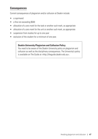 Avoiding plagiarism and collusion | 47
Consequences
Current consequences of plagiarism and/or collusion at Deakin include:
•	 a reprimand
•	 a fine not exceeding $500
•	 allocation of a zero mark for the task or another such mark, as appropriate
•	 allocation of a zero mark for the unit or another such mark, as appropriate
•	 suspension from studies for up to one year
•	 exclusion of the student for a minimum of one year.
Deakin University Plagiarism and Collusion Policy
You need to be aware of the Deakin University policy on plagiarism and
collusion as well as the disciplinary consequences. The University’s policy
is available on The Guide at http://theguide.deakin.edu.au.
 