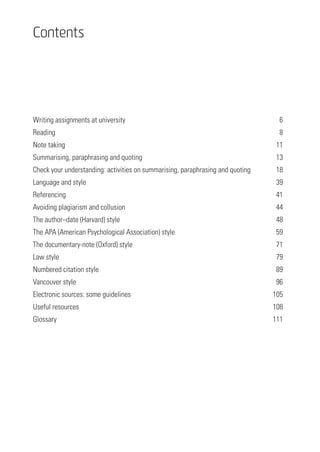 Contents
Writing assignments at university	 6
Reading	8
Note taking	 11
Summarising, paraphrasing and quoting	 13
Check your understanding: activities on summarising, paraphrasing and quoting	 18
Language and style	 39
Referencing	41
Avoiding plagiarism and collusion	 44
The author–date (Harvard) style	 48
The APA (American Psychological Association) style	 59
The documentary-note (Oxford) style	 71
Law style	 79
Numbered citation style 	 89
Vancouver style	 96
Electronic sources: some guidelines	 105
Useful resources 	 108
Glossary	111
 