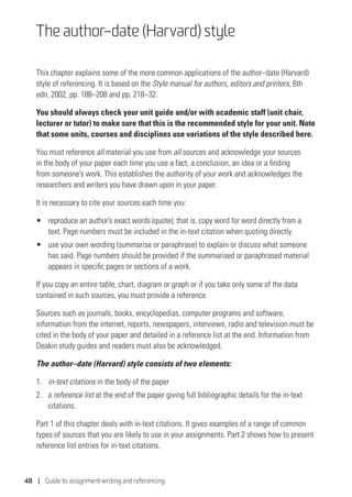48 | Guide to assignment writing and referencing
The author–date (Harvard) style
This chapter explains some of the more common applications of the author–date (Harvard)
style of referencing. It is based on the Style manual for authors, editors and printers, 6th
edn, 2002, pp. 188–208 and pp. 218–32.
You should always check your unit guide and/or with academic staff (unit chair,
lecturer or tutor) to make sure that this is the recommended style for your unit. Note
that some units, courses and disciplines use variations of the style described here.
You must reference all material you use from all sources and acknowledge your sources
in the body of your paper each time you use a fact, a conclusion, an idea or a finding
from someone’s work. This establishes the authority of your work and acknowledges the
researchers and writers you have drawn upon in your paper.
It is necessary to cite your sources each time you:
• 	 reproduce an author’s exact words (quote); that is, copy word for word directly from a
text. Page numbers must be included in the in-text citation when quoting directly.
• 	 use your own wording (summarise or paraphrase) to explain or discuss what someone
has said. Page numbers should be provided if the summarised or paraphrased material
appears in specific pages or sections of a work.
If you copy an entire table, chart, diagram or graph or if you take only some of the data
contained in such sources, you must provide a reference.
Sources such as journals, books, encyclopedias, computer programs and software,
information from the internet, reports, newspapers, interviews, radio and television must be
cited in the body of your paper and detailed in a reference list at the end. Information from
Deakin study guides and readers must also be acknowledged.
The author–date (Harvard) style consists of two elements:
1.	 in-text citations in the body of the paper
2.	a reference list at the end of the paper giving full bibliographic details for the in-text
citations.
Part 1 of this chapter deals with in-text citations. It gives examples of a range of common
types of sources that you are likely to use in your assignments. Part 2 shows how to present
reference list entries for in-text citations.
 