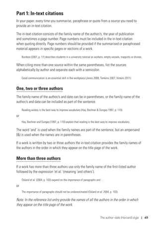 The author–date (Harvard) style | 49
Part 1: In-text citations
In your paper, every time you summarise, paraphrase or quote from a source you need to
provide an in-text citation.
The in-text citation consists of the family name of the author/s, the year of publication
and sometimes a page number. Page numbers must be included in the in-text citation
when quoting directly. Page numbers should be provided if the summarised or paraphrased
material appears in specific pages or sections of a work.
Burdess (2007, p. 17) describes students in a university tutorial as workers, empty vessels, trappists or drones.
When citing more than one source within the same parentheses, list the sources
alphabetically by author and separate each with a semicolon.
Good communication is an essential skill in the workplace (Jones 2009; Tomkins 2007; Vickers 2011).
One, two or three authors
The family name of the author/s and date can be in parentheses, or the family name of the
author/s and date can be included as part of the sentence.
Reading widely is the best way to improve vocabulary (Hay, Bochner  Dungey 1997, p. 110).
or
Hay, Bochner and Dungey (1997, p. 110) explain that reading is the best way to improve vocabulary.
The word ‘and’ is used when the family names are part of the sentence, but an ampersand
() is used when the names are in parentheses.
If a work is written by two or three authors the in-text citation provides the family names of
the authors in the order in which they appear on the title page of the work.
More than three authors
If a work has more than three authors use only the family name of the first-listed author
followed by the expression ‘et al.’ (meaning ‘and others’).
Osland et al. (2004, p. 103) expand on the importance of paragraphs and …
or
The importance of paragraphs should not be underestimated (Osland et al. 2004, p. 103).
Note: In the reference list entry provide the names of all the authors in the order in which
they appear on the title page of the work.
 