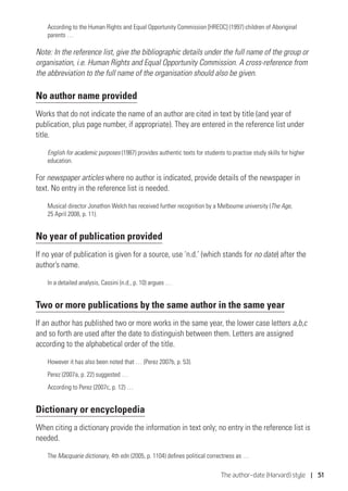 The author–date (Harvard) style | 51
According to the Human Rights and Equal Opportunity Commission [HREOC] (1997) children of Aboriginal
parents …
Note: In the reference list, give the bibliographic details under the full name of the group or
organisation, i.e. Human Rights and Equal Opportunity Commission. A cross-reference from
the abbreviation to the full name of the organisation should also be given.
No author name provided
Works that do not indicate the name of an author are cited in text by title (and year of
publication, plus page number, if appropriate). They are entered in the reference list under
title.
English for academic purposes (1987) provides authentic texts for students to practise study skills for higher
education.
For newspaper articles where no author is indicated, provide details of the newspaper in
text. No entry in the reference list is needed.
Musical director Jonathon Welch has received further recognition by a Melbourne university (The Age,
25 April 2008, p. 11).
No year of publication provided
If no year of publication is given for a source, use ‘n.d.’ (which stands for no date) after the
author’s name.
In a detailed analysis, Cassini (n.d., p. 10) argues …
Two or more publications by the same author in the same year
If an author has published two or more works in the same year, the lower case letters a,b,c
and so forth are used after the date to distinguish between them. Letters are assigned
according to the alphabetical order of the title.
However it has also been noted that … (Perez 2007b, p. 53).
Perez (2007a, p. 22) suggested …
According to Perez (2007c, p. 12) …
Dictionary or encyclopedia
When citing a dictionary provide the information in text only; no entry in the reference list is
needed.
The Macquarie dictionary, 4th edn (2005, p. 1104) defines political correctness as …
 