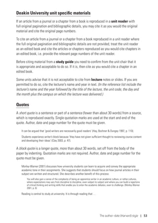 The author–date (Harvard) style | 53
Deakin University unit specific materials
If an article from a journal or a chapter from a book is reproduced in a unit reader with
full original pagination and bibliographic details, you may cite it as you would the original
material and cite the original page numbers.
To cite an article from a journal or a chapter from a book reproduced in a unit reader where
the full original pagination and bibliographic details are not provided, treat the unit reader
as an edited book and cite the articles or chapters reproduced as you would cite chapters in
an edited book, i.e. provide the relevant page numbers of the unit reader.
Before citing material from a study guide you need to confirm from the unit chair that it
is appropriate and acceptable to do so. If it is, then cite as you would cite a chapter in an
edited book.
Some units advise that it is not acceptable to cite from lecture notes or slides. If you are
permitted to do so, cite the lecturer’s name and year in text. (In the reference list include the
lecturer’s name and the year followed by the title of the lecture, the unit code, the day and
the month plus the campus on which the lecture was delivered.)
Quotes
A short quote is a sentence or part of a sentence (fewer than about 30 words) from a source,
which is reproduced exactly. Single quotation marks are used at the start and end of the
quote. Author, date and page number for the quote must be given.
It can be argued that ‘good writers are necessarily good readers’ (Hay, Bochner  Dungey 1997, p. 110).
Students experience writer’s block because ‘they have not given sufficient thought to reviewing course content
and developing their ideas’ (Clay 2003, p. 47).
A block quote is a longer quote, more than about 30 words, set off from the body of the
paper by indenting. Quotation marks are not required. Author, date and page number for the
quote must be given.
Morley-Warner (2001) discusses how university students can learn to acquire and convey the appropriate
academic tone in their assignments. She suggests that students should focus on how journal articles in their
subject are written and structured. She describes another benefit of this process:
You will also gain a sense of the complexity of being an apprentice writer in an academic culture, or rather cultures,
where expectations may vary from discipline to discipline, even subject to subject and where you can build a repertoire
of critical thinking and writing skills that enable you to enter the academic debates, even to challenge. (Morley-Warner
2001, p. 6)
Reading is central to study at university. It is through reading that …
 