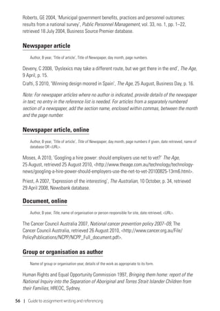 56 | Guide to assignment writing and referencing
Roberts, GE 2004, ‘Municipal government benefits, practices and personnel outcomes:
results from a national survey’, Public Personnel Management, vol. 33, no. 1, pp. 1–22,
retrieved 18 July 2004, Business Source Premier database.
Newspaper article
Author, B year, ‘Title of article’, Title of Newspaper, day month, page numbers.
Deveny, C 2008, ‘Dyslexics may take a different route, but we get there in the end’, The Age,
9 April, p. 15.
Crafti, S 2010, ‘Winning design moored in Spain’, The Age, 25 August, Business Day, p. 16.
Note: For newspaper articles where no author is indicated, provide details of the newspaper
in text; no entry in the reference list is needed. For articles from a separately numbered
section of a newspaper, add the section name, enclosed within commas, between the month
and the page number.
Newspaper article, online
Author, B year, ‘Title of article’, Title of Newspaper, day month, page numbers if given, date retrieved, name of
database OR URL.
Moses, A 2010, ’Googling a hire power: should employers use net to vet?’ The Age,
25 August, retrieved 25 August 2010, http://www.theage.com.au/technology/technology-
news/googling-a-hire-power-should-employers-use-the-net-to-vet-20100825-13rm6.html.
Priest, A 2007, ‘Expression of the interesting’, The Australian, 10 October, p. 34, retrieved
29 April 2008, Newsbank database.
Document, online
Author, B year, Title, name of organisation or person responsible for site, date retrieved, URL.
The Cancer Council Australia 2007, National cancer prevention policy 2007–09, The
Cancer Council Australia, retrieved 26 August 2010, http://www.cancer.org.au/File/
PolicyPublications/NCPP/NCPP_Full_document.pdf.
Group or organisation as author
Name of group or organisation year, details of the work as appropriate to its form.
Human Rights and Equal Opportunity Commission 1997, Bringing them home: report of the
National Inquiry into the Separation of Aboriginal and Torres Strait Islander Children from
their Families, HREOC, Sydney.
 