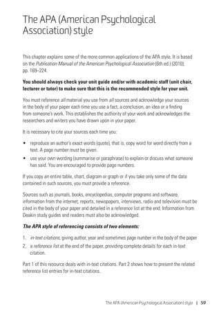 The APA (American Psychological Association) style | 59
The APA (American Psychological
Association) style
This chapter explains some of the more common applications of the APA style. It is based
on the Publication Manual of the American Psychological Association (6th ed.) (2010),
pp. 169–224.
You should always check your unit guide and/or with academic staff (unit chair,
lecturer or tutor) to make sure that this is the recommended style for your unit.
You must reference all material you use from all sources and acknowledge your sources
in the body of your paper each time you use a fact, a conclusion, an idea or a finding
from someone’s work. This establishes the authority of your work and acknowledges the
researchers and writers you have drawn upon in your paper.
It is necessary to cite your sources each time you:
•	 reproduce an author’s exact words (quote), that is, copy word for word directly from a
text. A page number must be given.
•	 use your own wording (summarise or paraphrase) to explain or discuss what someone
has said. You are encouraged to provide page numbers.
If you copy an entire table, chart, diagram or graph or if you take only some of the data
contained in such sources, you must provide a reference.
Sources such as journals, books, encyclopedias, computer programs and software,
information from the internet, reports, newspapers, interviews, radio and television must be
cited in the body of your paper and detailed in a reference list at the end. Information from
Deakin study guides and readers must also be acknowledged.
The APA style of referencing consists of two elements:
1.	 in-text citations, giving author, year and sometimes page number in the body of the paper
2.	a reference list at the end of the paper, providing complete details for each in-text
citation.
Part 1 of this resource deals with in-text citations. Part 2 shows how to present the related
reference list entries for in-text citations.
 