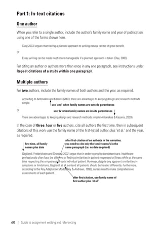 60 | Guide to assignment writing and referencing
Part 1: In-text citations
One author
When you refer to a single author, include the author’s family name and year of publication
using one of the forms shown here.
Clay (2003) argues that having a planned approach to writing essays can be of great benefit.
or
Essay writing can be made much more manageable if a planned approach is taken (Clay, 2003).
For citing an author or authors more than once in any one paragraph, see instructions under
Repeat citations of a study within one paragraph.
Multiple authors
For two authors, include the family names of both authors and the year, as required.
According to Antonakos and Kazanis (2003) there are advantages to keeping design and research methods
simple.
or
There are advantages to keeping design and research methods simple (Antonakos  Kazanis, 2003).
In the case of three, four or five authors, cite all authors the first time, then in subsequent
citations of this work use the family name of the first-listed author plus ‘et al.’ and the year,
as required.
Gagliardi, Frederickson and Shanley (2002) argue that in order to provide consistent care, healthcare
professionals often face the dilemma of finding similarities in patient responses to illness while at the same
time respecting the uniqueness of each individual patient. However, despite any apparent similarities in
symptoms or limitations, Gagliardi et al. contend all patients should be treated differently. Furthermore,
according to the Roy Adaptation Model (Roy  Andrews, 1999), nurses need to make comprehensive
assessments of each patient.
use ‘and’ when family names are outside parentheses
use ‘’ when family names are inside parentheses
after first citation, use family name of
first author plus ‘et al.’
after first citation of an author/s in the narrative,
you need to cite only the family name/s in the
same paragraph (i.e. no date required)
first time, all family
names plus date
 