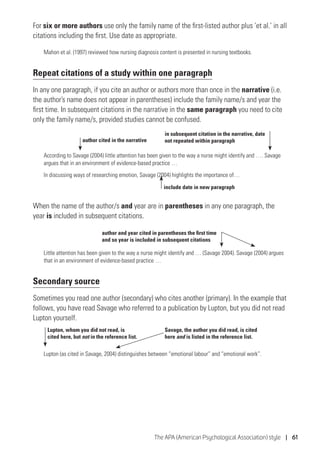 The APA (American Psychological Association) style | 61
For six or more authors use only the family name of the first-listed author plus ‘et al.’ in all
citations including the first. Use date as appropriate.
Mahon et al. (1997) reviewed how nursing diagnosis content is presented in nursing textbooks.
Repeat citations of a study within one paragraph
In any one paragraph, if you cite an author or authors more than once in the narrative (i.e.
the author’s name does not appear in parentheses) include the family name/s and year the
first time. In subsequent citations in the narrative in the same paragraph you need to cite
only the family name/s, provided studies cannot be confused.
According to Savage (2004) little attention has been given to the way a nurse might identify and …. Savage
argues that in an environment of evidence-based practice …
In discussing ways of researching emotion, Savage (2004) highlights the importance of…
When the name of the author/s and year are in parentheses in any one paragraph, the
year is included in subsequent citations.
Little attention has been given to the way a nurse might identify and … (Savage 2004). Savage (2004) argues
that in an environment of evidence-based practice …
Secondary source
Sometimes you read one author (secondary) who cites another (primary). In the example that
follows, you have read Savage who referred to a publication by Lupton, but you did not read
Lupton yourself.
Lupton (as cited in Savage, 2004) distinguishes between “emotional labour” and “emotional work”.
author cited in the narrative
in subsequent citation in the narrative, date
not repeated within paragraph
include date in new paragraph
Lupton, whom you did not read, is
cited here, but not in the reference list.
Savage, the author you did read, is cited
here and is listed in the reference list.
author and year cited in parentheses the first time
and so year is included in subsequent citations
 