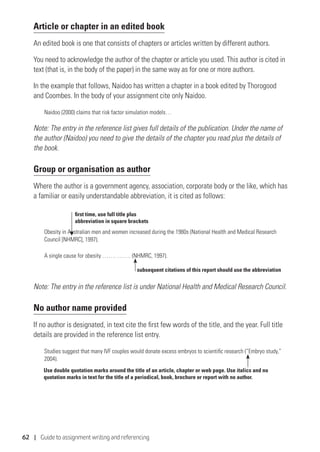 62 | Guide to assignment writing and referencing
Article or chapter in an edited book
An edited book is one that consists of chapters or articles written by different authors.
You need to acknowledge the author of the chapter or article you used. This author is cited in
text (that is, in the body of the paper) in the same way as for one or more authors.
In the example that follows, Naidoo has written a chapter in a book edited by Thorogood
and Coombes. In the body of your assignment cite only Naidoo.
Naidoo (2000) claims that risk factor simulation models…
Note: The entry in the reference list gives full details of the publication. Under the name of
the author (Naidoo) you need to give the details of the chapter you read plus the details of
the book.
Group or organisation as author
Where the author is a government agency, association, corporate body or the like, which has
a familiar or easily understandable abbreviation, it is cited as follows:
Obesity in Australian men and women increased during the 1980s (National Health and Medical Research
Council [NHMRC], 1997).
A single cause for obesity ……. ……. (NHMRC, 1997).
Note: The entry in the reference list is under National Health and Medical Research Council.
No author name provided
If no author is designated, in text cite the first few words of the title, and the year. Full title
details are provided in the reference list entry.
Studies suggest that many IVF couples would donate excess embryos to scientific research (“Embryo study,”
2004).
subsequent citations of this report should use the abbreviation
first time, use full title plus
abbreviation in square brackets
Use double quotation marks around the title of an article, chapter or web page. Use italics and no
quotation marks in text for the title of a periodical, book, brochure or report with no author.
 
