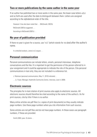The APA (American Psychological Association) style | 63
Two or more publications by the same author in the same year
If an author has published two or more works in the same year, the lower case letters a,b,c
and so forth are used after the date to distinguish between them. Letters are assigned
according to the alphabetical order of the title.
However it has also been noted that … (McDonald, 2007b).
McDonald (2007a) suggested …
According to McDonald (2007c) …
No year of publication provided
If there no year is given for a source, use ‘n.d.’ (which stands for no date) after the author’s
name.
In a detailed analysis, Jones (n.d.) argues …
Personal communication
Personal communications can include letters, emails, personal interviews, telephone
conversations and the like. It is important to get the permission of the person referred to in
your assignment and it could be appropriate to indicate the role of the person. Cite personal
communications in text only; they are not included in a reference list.
J. Robinson (personal communication, May 11, 2010) indicated…
… (L. Frazer, Manager, Heathville Community Centre, interview, June 4, 2009).
Electronic sources
The principles for in-text citation of print sources also apply to electronic sources. All
electronic sources should therefore be cited according to the name of the author/s. As for
print sources, cite by title if there is no author.
Many online articles are pdf files (i.e. copies of print documents) so they usually indicate
page numbers. Use these page numbers when you cite information from such sources.
Some articles are not pdf files and do not have page numbers. In these cases use paragraph
numbers, if these are provided.
Smith (2003, para. 3) claims…
 