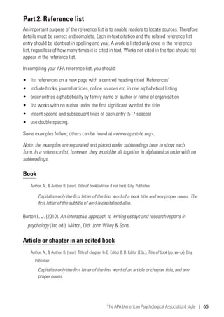 The APA (American Psychological Association) style | 65
BPart 2: Reference list
An important purpose of the reference list is to enable readers to locate sources. Therefore
details must be correct and complete. Each in-text citation and the related reference list
entry should be identical in spelling and year. A work is listed only once in the reference
list, regardless of how many times it is cited in text. Works not cited in the text should not
appear in the reference list.
In compiling your APA reference list, you should:
•	 list references on a new page with a centred heading titled ‘References’
•	 include books, journal articles, online sources etc. in one alphabetical listing
•	 order entries alphabetically by family name of author or name of organisation
•	 list works with no author under the first significant word of the title
•	 indent second and subsequent lines of each entry (5–7 spaces)
•	 use double spacing.
Some examples follow; others can be found at www.apastyle.org.
Note: the examples are separated and placed under subheadings here to show each
form. In a reference list, however, they would be all together in alphabetical order with no
subheadings.
Book
Author, A.,  Author, B. (year). Title of book (edition if not first). City: Publisher.
Capitalise only the first letter of the first word of a book title and any proper nouns. The
first letter of the subtitle (if any) is capitalised also.
Burton L. J. (2010). An interactive approach to writing essays and research reports in
psychology (3rd ed.). Milton, Qld: John Wiley  Sons.
Article or chapter in an edited book
Author, A.,  Author, B. (year). Title of chapter. In C. Editor  D. Editor (Eds.), Title of book (pp. xx–xx). City:
	Publisher.
Capitalise only the first letter of the first word of an article or chapter title, and any
proper nouns.
 