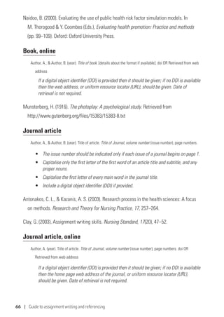66 | Guide to assignment writing and referencing
Naidoo, B. (2000). Evaluating the use of public health risk factor simulation models. In
M. Thorogood  Y. Coombes (Eds.), Evaluating health promotion: Practice and methods
(pp. 99–109). Oxford: Oxford University Press.
Book, online
Author, A.,  Author, B. (year). Title of book. [details about the format if available]. doi OR Retrieved from web
	address
If a digital object identifier (DOI) is provided then it should be given; if no DOI is available
then the web address, or uniform resource locator (URL), should be given. Date of
retrieval is not required.
Munsterberg, H. (1916). The photoplay: A psychological study. Retrieved from
http://www.gutenberg.org/files/15383/15383-8.txt
Journal article
Author, A.,  Author, B. (year). Title of article. Title of Journal, volume number (issue number), page numbers.
•	 The issue number should be indicated only if each issue of a journal begins on page 1.
•	 Capitalise only the first letter of the first word of an article title and subtitle, and any
proper nouns.
•	 Capitalise the first letter of every main word in the journal title.
•	 Include a digital object identifier (DOI) if provided.
Antonakos, C. L.,  Kazanis, A. S. (2003). Research process in the health sciences: A focus
on methods. Research and Theory for Nursing Practice, 17, 257–264.
Clay, G. (2003). Assignment writing skills. Nursing Standard, 17(20), 47–52.
Journal article, online
Author, A. (year). Title of article. Title of Journal, volume number (issue number), page numbers. doi OR
	 Retrieved from web address
If a digital object identifier (DOI) is provided then it should be given; if no DOI is available
then the home page web address of the journal, or uniform resource locator (URL),
should be given. Date of retrieval is not required.
 