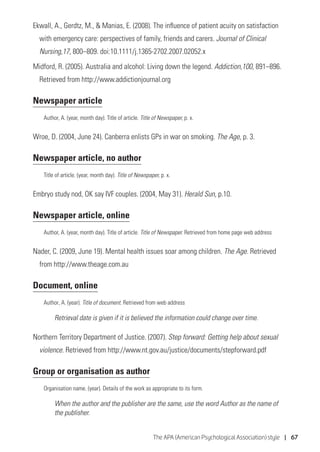 The APA (American Psychological Association) style | 67
Ekwall, A., Gerdtz, M.,  Manias, E. (2008). The influence of patient acuity on satisfaction
with emergency care: perspectives of family, friends and carers. Journal of Clinical
Nursing,17, 800–809. doi:10.1111/j.1365-2702.2007.02052.x
Midford, R. (2005). Australia and alcohol: Living down the legend. Addiction,100, 891–896.
Retrieved from http://www.addictionjournal.org
Newspaper article
Author, A. (year, month day). Title of article. Title of Newspaper, p. x.
Wroe, D. (2004, June 24). Canberra enlists GPs in war on smoking. The Age, p. 3.
Newspaper article, no author
Title of article. (year, month day). Title of Newspaper, p. x.
Embryo study nod, OK say IVF couples. (2004, May 31). Herald Sun, p.10.
Newspaper article, online
Author, A. (year, month day). Title of article. Title of Newspaper. Retrieved from home page web address
Nader, C. (2009, June 19). Mental health issues soar among children. The Age. Retrieved
from http://www.theage.com.au
Document, online
Author, A. (year). Title of document. Retrieved from web address
Retrieval date is given if it is believed the information could change over time.
Northern Territory Department of Justice. (2007). Step forward: Getting help about sexual
violence. Retrieved from http://www.nt.gov.au/justice/documents/stepforward.pdf
Group or organisation as author
Organisation name. (year). Details of the work as appropriate to its form.
When the author and the publisher are the same, use the word Author as the name of
the publisher.
 
