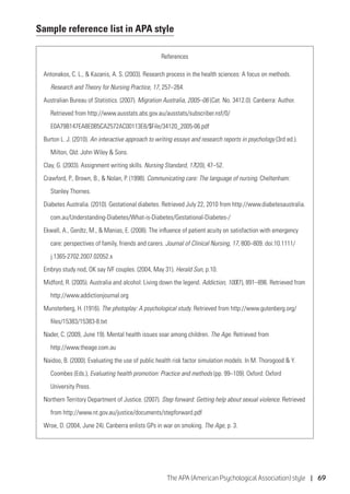 The APA (American Psychological Association) style | 69
Sample reference list in APA style
References
Antonakos, C. L.,  Kazanis, A. S. (2003). Research process in the health sciences: A focus on methods.
	 Research and Theory for Nursing Practice, 17, 257–264.
Australian Bureau of Statistics. (2007). Migration Australia, 2005–06 (Cat. No. 3412.0). Canberra: Author.
	 Retrieved from http://www.ausstats.abs.gov.au/ausstats/subscriber.nsf/0/
	 E0A79B147EA8E0B5CA2572AC00113E8/$File/34120_2005-06.pdf
Burton L. J. (2010). An interactive approach to writing essays and research reports in psychology (3rd ed.).
	 Milton, Qld: John Wiley  Sons.
Clay, G. (2003). Assignment writing skills. Nursing Standard, 17(20), 47–52.
Crawford, P., Brown, B.,  Nolan, P. (1998). Communicating care: The language of nursing. Cheltenham:
	 Stanley Thornes.
Diabetes Australia. (2010). Gestational diabetes. Retrieved July 22, 2010 from http://www.diabetesaustralia.
	com.au/Understanding-Diabetes/What-is-Diabetes/Gestational-Diabetes-/
Ekwall, A., Gerdtz, M.,  Manias, E. (2008). The influence of patient acuity on satisfaction with emergency
	 care: perspectives of family, friends and carers. Journal of Clinical Nursing, 17, 800–809. doi:10.1111/
	j.1365-2702.2007.02052.x
Embryo study nod, OK say IVF couples. (2004, May 31). Herald Sun, p.10.
Midford, R. (2005). Australia and alcohol: Living down the legend. Addiction, 100(7), 891–896. Retrieved from
	http://www.addictionjournal.org
Munsterberg, H. (1916). The photoplay: A psychological study. Retrieved from http://www.gutenberg.org/
	files/15383/15383-8.txt
Nader, C. (2009, June 19). Mental health issues soar among children. The Age. Retrieved from
	http://www.theage.com.au
Naidoo, B. (2000). Evaluating the use of public health risk factor simulation models. In M. Thorogood  Y.
	 Coombes (Eds.), Evaluating health promotion: Practice and methods (pp. 99–109). Oxford: Oxford
	 University Press.
Northern Territory Department of Justice. (2007). Step forward: Getting help about sexual violence. Retrieved
	 from http://www.nt.gov.au/justice/documents/stepforward.pdf
Wroe, D. (2004, June 24). Canberra enlists GPs in war on smoking. The Age, p. 3.
 