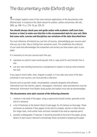 The documentary-note (Oxford) style | 71
The documentary-note (Oxford) style
This chapter explains some of the more common applications of the documentary-note
(Oxford) style. It is based on the Style manual for authors, editors and printers, 6th edn,
2002, pp. 208–15; p. 218–19; pp. 229–32.
You should always check your unit guide and/or with academic staff (unit chair,
lecturer or tutor) to make sure that this is the recommended style for your unit. Note
that some units, courses and disciplines use variations of the style described here.
You must reference all material you use from all sources, acknowledging your sources each
time you use a fact, idea or finding from someone’s work. This establishes the authority
of your work and acknowledges the researchers and writers you have drawn upon in your
paper.
It is necessary to cite your sources each time you:
•	 reproduce an author’s exact words (quote), that is, copy word for word directly from a
text
•	 use your own wording (summarise or paraphrase) to explain or discuss what someone
has said.
If you copy an entire table, chart, diagram or graph, or if you take only some of the data
contained in such sources, you must provide a reference.
Sources such as journals, books, encyclopedias, computer programs and software,
information from the internet, reports, newspapers, interviews, radio and television must be
referenced. Information from Deakin study guides and readers must also be acknowledged.
The documentary-note style consists of the following elements:
1.	 citations in the body of the paper, using a superscript (raised) number, generally at the
end of a sentence
2.	 a list of footnotes at the bottom (foot) of each page, for all citations on that page. These
are known as endnotes if they appear at the end of a chapter, section or other division
(for longer texts, multi-author texts and texts intended to be read as separate parts)
3.	 possibly a bibliography. If required, it should be provided at the end of the paper, giving
details of each source referred to and perhaps those consulted in preparing the paper.
 