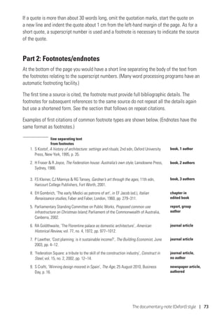 The documentary-note (Oxford) style | 73
If a quote is more than about 30 words long, omit the quotation marks, start the quote on
a new line and indent the quote about 1 cm from the left-hand margin of the page. As for a
short quote, a superscript number is used and a footnote is necessary to indicate the source
of the quote.
Part 2: Footnotes/endnotes
At the bottom of the page you would have a short line separating the body of the text from
the footnotes relating to the superscript numbers. (Many word processing programs have an
automatic footnoting facility.)
The first time a source is cited, the footnote must provide full bibliographic details. The
footnotes for subsequent references to the same source do not repeat all the details again
but use a shortened form. See the section that follows on repeat citations.
Examples of first citations of common footnote types are shown below. (Endnotes have the
same format as footnotes.)
1.	 S Kostof, A history of architecture: settings and rituals, 2nd edn, Oxford University
Press, New York, 1995, p. 35.
2.	H Fraser  R Joyce, The Federation house: Australia’s own style, Lansdowne Press,
Sydney, 1986.
3.	 FS Kleiner, CJ Mamiya  RG Tansey, Gardner’s art through the ages, 11th edn,
Harcourt College Publishers, Fort Worth, 2001.
4.	 EH Gombrich, ‘The early Medici as patrons of art’, in EF Jacob (ed.), Italian
Renaissance studies, Faber and Faber, London, 1960, pp. 279–311.
5.	 Parliamentary Standing Committee on Public Works, Proposed common use
infrastructure on Christmas Island, Parliament of the Commonwealth of Australia,
Canberra, 2002.
6.	 RA Goldthwaite, ‘The Florentine palace as domestic architecture’, American
Historical Review, vol. 77, no. 4, 1972, pp. 977–1012.
7.	 P Lawther, ‘Cost planning: is it sustainable income?’, The Building Economist, June
2003, pp. 4–12.
8.	 ‘Federation Square: a tribute to the skill of the construction industry’, Construct in
Steel, vol. 15, no. 2, 2002, pp. 12–14.
9.	 S Crafti, ‘Winning design moored in Spain’, The Age, 25 August 2010, Business
Day, p. 16.
book, 1 author
book, 2 authors
book, 3 authors
chapter in
edited book
report, group
author
journal article
journal article,
no author
newspaper article,
authored
journal article
line separating text
from footnotes
 