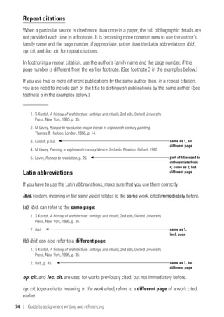 74 | Guide to assignment writing and referencing
Repeat citations
When a particular source is cited more than once in a paper, the full bibliographic details are
not provided each time in a footnote. It is becoming more common now to use the author’s
family name and the page number, if appropriate, rather than the Latin abbreviations ibid.,
op. cit. and loc. cit. for repeat citations.
In footnoting a repeat citation, use the author’s family name and the page number, if the
page number is different from the earlier footnote. (See footnote 3 in the examples below.)
If you use two or more different publications by the same author then, in a repeat citation,
you also need to include part of the title to distinguish publications by the same author. (See
footnote 5 in the examples below.)
1.	S Kostof, A history of architecture: settings and rituals, 2nd edn, Oxford University
Press, New York, 1995, p. 35.
2.	M Levey, Rococo to revolution: major trends in eighteenth-century painting,
Thames  Hudson, London, 1966, p. 14.
3.	 Kostof, p. 63.
4.	M Levey, Painting in eighteenth-century Venice, 2nd edn, Phaidon, Oxford, 1980.
5.	Levey, Rococo to revolution, p. 26.
Latin abbreviations
If you have to use the Latin abbreviations, make sure that you use them correctly.
ibid. (ibidem, meaning in the same place) relates to the same work, cited immediately before.
(a)	ibid. can refer to the same page:
1.	S Kostof, A history of architecture: settings and rituals, 2nd edn, Oxford University
Press, New York, 1995, p. 35.
2.	ibid.
(b) ibid. can also refer to a different page:
1.	S Kostof, A history of architecture: settings and rituals, 2nd edn, Oxford University
Press, New York, 1995, p. 35.
2.	 ibid., p. 45.
op. cit. and loc. cit. are used for works previously cited, but not immediately before.
op. cit. (opera citato, meaning in the work cited) refers to a different page of a work cited
earlier.
same as 1, but
different page
part of title used to
differentiate from
4; same as 2, but
different page
same as 1,
incl. page
same as 1, but
different page
 
