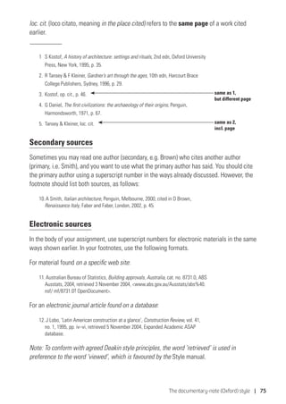 The documentary-note (Oxford) style | 75
loc. cit. (loco citato, meaning in the place cited) refers to the same page of a work cited
earlier.
1	S Kostof, A history of architecture: settings and rituals, 2nd edn, Oxford University
Press, New York, 1995, p. 35.
2.	 R Tansey  F Kleiner, Gardner’s art through the ages, 10th edn, Harcourt Brace
College Publishers, Sydney, 1996, p. 29.
3.	 Kostof, op. cit., p. 46.
4.	 G Daniel, The first civilizations: the archaeology of their origins, Penguin,
Harmondsworth, 1971, p. 67.
5.	 Tansey  Kleiner, loc. cit.
Secondary sources
Sometimes you may read one author (secondary, e.g. Brown) who cites another author
(primary, i.e. Smith), and you want to use what the primary author has said. You should cite
the primary author using a superscript number in the ways already discussed. However, the
footnote should list both sources, as follows:
10. A Smith, Italian architecture, Penguin, Melbourne, 2000, cited in D Brown,
Renaissance Italy, Faber and Faber, London, 2002, p. 45.
Electronic sources
In the body of your assignment, use superscript numbers for electronic materials in the same
ways shown earlier. In your footnotes, use the following formats.
For material found on a specific web site:
11. Australian Bureau of Statistics, Building approvals, Australia, cat. no. 8731.0, ABS
Ausstats, 2004, retrieved 3 November 2004, www.abs.gov.au/Ausstats/abs%40.
nsf/ mf/8731.0? OpenDocument.
For an electronic journal article found on a database:
12. J Lobo, ‘Latin American construction at a glance’, Construction Review, vol. 41,
no. 1, 1995, pp. iv–vi, retrieved 5 November 2004, Expanded Academic ASAP
database.
Note: To conform with agreed Deakin style principles, the word ‘retrieved’ is used in
preference to the word ‘viewed’, which is favoured by the Style manual.
same as 1,
but different page
same as 2,
incl. page
 