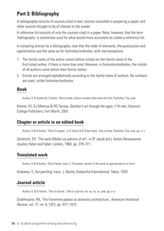 76 | Guide to assignment writing and referencing
Part 3: Bibliography
A bibliography consists of sources cited in text, sources consulted in preparing a paper, and
other sources thought to be of interest to the reader.
A reference list consists of only the sources cited in a paper. Note, however, that the term
‘bibliography’ is sometimes used for what would more accurately be called a reference list.
In compiling entries for a bibliography, note that the order of elements, the punctuation and
capitalisation are the same as for footnotes/endnotes, with two exceptions:
1.	 The family name of the author comes before initials (or the family name of the
first-listed author, if there is more than one). However, in footnotes/endnotes, the initials
of all authors come before their family names.
2.	Entries are arranged alphabetically according to the family name of authors. No numbers
are used, unlike footnotes/endnotes.
Book
Author, A, B Author  C Author, Title of book, edition number other than the first, Publisher, City, year.
Kleiner, FS, CJ Mamiya  RG Tansey, Gardner’s art through the ages, 11th edn, Harcourt
College Publishers, Fort Worth, 2001.
Chapter or article in an edited book
Author, A  B Author, ‘Title of chapter’, in C Editor  D Editor (eds), Title of book, Publisher, City, year, pp. x–x.
Gombrich, EH, ‘The early Medici as patrons of art’, in EF Jacob (ed.), Italian Renaissance
studies, Faber and Faber, London, 1960, pp. 279–311.
Translated work
Author, A  B Author, Title of work, trans. C Translator, details of the work as appropriate to its form.
Arakawa, Y, Zen painting, trans. J. Bester, Kodansha International, Tokyo, 1970.
Journal article
Author, A.  B Author, ‘Title of article’, Title of Journal, vol. xx, no. xx, year, pp. x–x.
Goldthwaite, RA, ‘The Florentine palace as domestic architecture’, American Historical
Review. vol. 77, no. 4, 1972, pp. 977–1012.
 