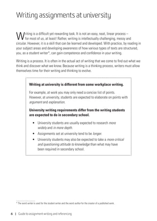 6 | Guide to assignment writing and referencing
Writing assignments at university
Writing is a difficult yet rewarding task. It is not an easy, neat, linear process –
for most of us, at least! Rather, writing is intellectually challenging, messy and
circular. However, it is a skill that can be learned and developed. With practice, by reading in
your subject areas and developing awareness of how various types of texts are structured,
you, as a student writer*, can gain competence and confidence in your writing.
Writing is a process. It is often in the actual act of writing that we come to find out what we
think and discover what we know. Because writing is a thinking process, writers must allow
themselves time for their writing and thinking to evolve.
Writing at university is different from some workplace writing.
For example, at work you may only need a concise list of points.
However, at university, students are expected to elaborate on points with
argument and explanation.
University writing requirements differ from the writing students
are expected to do in secondary school.
•	 	University students are usually expected to research more
widely and in more depth.
•	 	Assignments set at university tend to be longer.
•	 	University students may also be expected to take a more critical
and questioning attitude to knowledge than what may have
been required in secondary school.
* The word writer is used for the student writer and the word author for the creator of a published work.
 