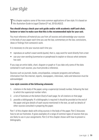 Law style | 79
Law style
This chapter explains some of the more common applications of law style. It is based on
the Australian Guide to Legal Citation (3rd
ed, 2010) (AGLC).
You should always check your unit guide and/or with academic staff (unit chair,
lecturer or tutor) to make sure that this is the recommended style for your unit.
You must reference all material you use from all sources and acknowledge your sources
in the body of your paper each time you use the law, commentary on the law, conclusions,
ideas or findings from someone’s work.
It is necessary to cite your sources each time you:
•	 reproduce an author’s exact words (quote), that is, copy word for word directly from a text
•	 use your own wording (summarise or paraphrase) to explain or discuss what someone
has said.
If you copy an entire table, chart, diagram or graph or if you take only some of the data
contained in such sources, you must provide a reference.
Sources such as journals, books, encyclopedias, computer programs and software,
information from the internet, reports, newspapers, interviews, radio and television must be
acknowledged.
Law style consists of the following elements:
1.	 citations in the body of the paper, using a superscript (raised) number, following the text
to which the superscript number refers
2.	 a list of footnotes at the bottom (foot) of each page, for all citations on that page
3.	 possibly a bibliography. If a bibliography is required it should be provided at the end of
the paper and give details of each source mentioned in the text, as well as details of
other sources consulted in preparing the paper.
Part 1 of this chapter deals with citing sources in the body of the paper. Part 2 discusses
how to set out footnotes. It gives examples of a range of common types of sources that you
are likely to use in your assignments. Part 3 of this chapter shows with how to present a
bibliography.
 