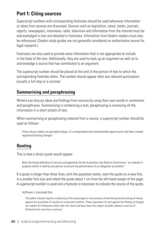 80 | Guide to assignment writing and referencing
Part 1: Citing sources
Superscript numbers with corresponding footnotes should be used whenever information
or ideas from sources are discussed. Sources such as legislation, cases, books, journals,
reports, newspapers, interviews, radio, television and information from the internet must be
acknowledged in text and detailed in footnotes. Information from Deakin readers must also
be referenced. (Deakin study guides are not generally considered an authoritative source for
legal research.)
Footnotes are also used to provide extra information that is not appropriate to include
in the body of the text. Additionally, they are used to back up an argument as well as to
acknowledge a source that has contributed to an argument.
The superscript number should be placed at the end of the portion of text to which the
corresponding footnote refers. The number should appear after any relevant punctuation
(usually a full stop or a comma).
Summarising and paraphrasing
Writers can discuss ideas and findings from sources by using their own words in summaries
and paraphrases. Summarising is condensing a text; paraphrasing is conveying all the
information in a short stretch of text.
When summarising or paraphrasing material from a source, a superscript number should be
used as follows:
If the clause creates an equitable charge, it is unregistered and unenforceable against prior and later created
registered floating charges.1
Quoting
This is how a direct quote would appear:
Note the broad definition of security arrangements by the Australian Law Reform Commission: ‘an interest in
property which is held by one person to ensure the performance of an obligation by another’.1
If a quote is longer than three lines, omit the quotation marks, start the quote on a new line,
in a smaller font size and indent the quote about 1 cm from the left-hand margin of the page.
A superscript number is used and a footnote is necessary to indicate the source of the quote.
Hoffmann J concluded that:
The public interest requires a balancing of the advantages to the economy of facilitating the borrowing of money
against the possibility of injustice to unsecured creditors. These arguments for and against the floating of charges
are matters for Parliament rather than the courts and have been the subject of public debate in and out of
Parliament for more than a century.1
 
