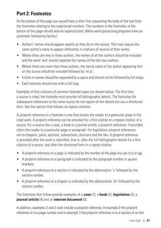 Law style | 81
Part 2: Footnotes
At the bottom of the page you would have a short line separating the body of the text from
the footnotes relating to the superscript numbers. The numbers in the footnotes at the
bottom of the page should also be superscripted. (Many word processing programs have an
automatic footnoting facility.)
•	 Authors’ names should appear exactly as they do on the source. This may require the
same author’s name to appear differently in citations of several of their works.
•	 Where there are two or three authors, the names of all the authors should be included
and the word ‘and’ should separate the names of the last two authors.
•	 Where there are more than three authors, the family name of the author appearing first
on the source should be included followed by ‘et al.’.
•	 Initials in names should be separated by a space and should not be followed by full stops.
•	 Each footnote should end with a full stop.
Examples of first citations of common footnote types are shown below. The first time
a source is cited, the footnote must provide full bibliographic details. The footnotes for
subsequent references to the same source do not repeat all the details but use a shortened
form. See the section that follows on repeat citations.
A pinpoint reference in a footnote is one that directs the reader to a particular place in the
cited work. A pinpoint reference can be provided for a first citation or a repeat citation of a
source. For a source like a case, a book or a journal article, a pinpoint reference, if provided,
refers the reader to a particular page or paragraph. For legislation, pinpoint references
are to chapters, parts, sections, subsections, divisions and the like. A pinpoint reference
is provided after the work is identified, that is, after the full bibliographic details for a first
citation of a source, and after the shortened form in a repeat citation.
•	 A pinpoint reference to a page is indicated by the number of the page (no use of p or pg).
•	 A pinpoint reference to a paragraph is indicated by the paragraph number in square
brackets.
•	 A pinpoint reference to a section is indicated by the abbreviation ‘s’ followed by the
section number.
•	 A pinpoint reference to a chapter is indicated by the abbreviation ‘ch’ followed by the
section number.
The footnotes that follow provide examples of a case (1), a book (2), legislation (3), a
journal article (4) and an internet document (5).
In addition, examples 2 and 3 each include a pinpoint reference. In example 2 the pinpoint
reference is to a page number and in example 3 the pinpoint reference is to a section of an Act.
 